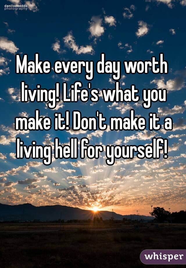 Make every day worth living! Life's what you make it! Don't make it a living hell for yourself! 