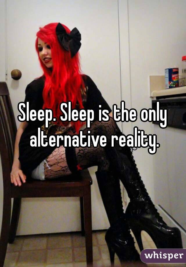 Sleep. Sleep is the only alternative reality.