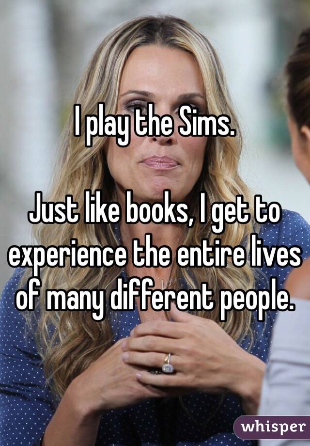 I play the Sims.

Just like books, I get to experience the entire lives of many different people.