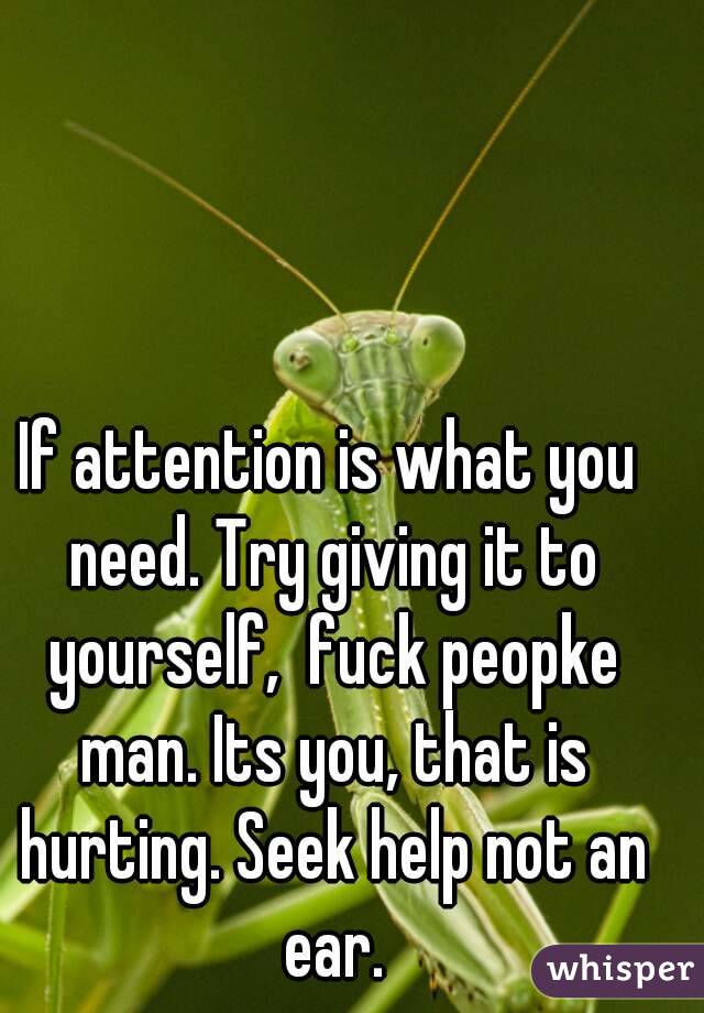 If attention is what you need. Try giving it to yourself,  fuck peopke man. Its you, that is hurting. Seek help not an ear.