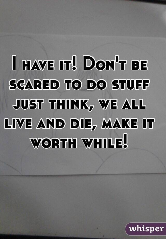 I have it! Don't be scared to do stuff just think, we all live and die, make it worth while! 