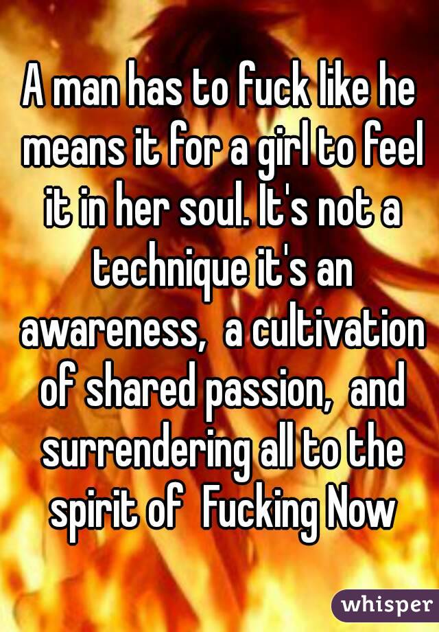 A man has to fuck like he means it for a girl to feel it in her soul. It's not a technique it's an awareness,  a cultivation of shared passion,  and surrendering all to the spirit of  Fucking Now
