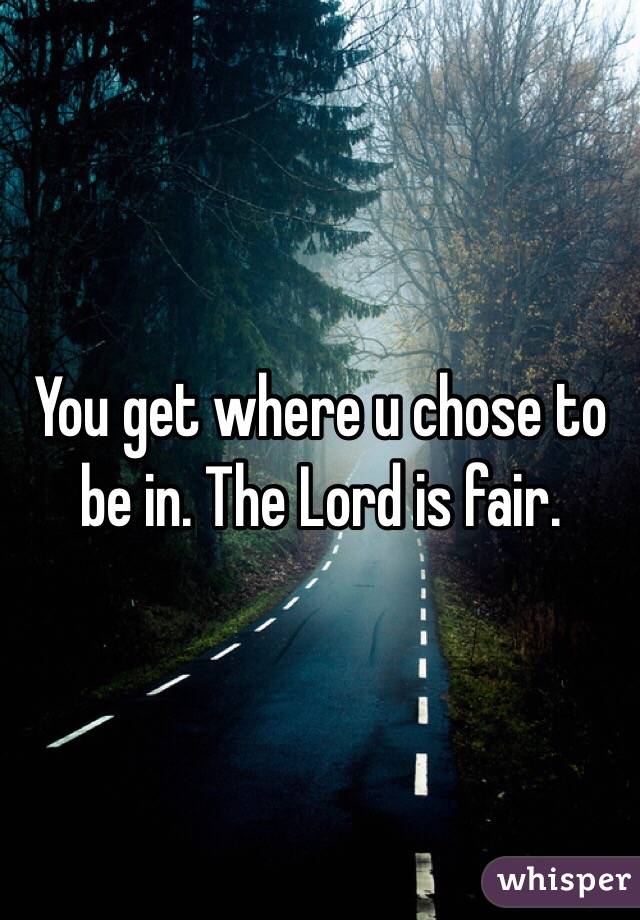 You get where u chose to be in. The Lord is fair.