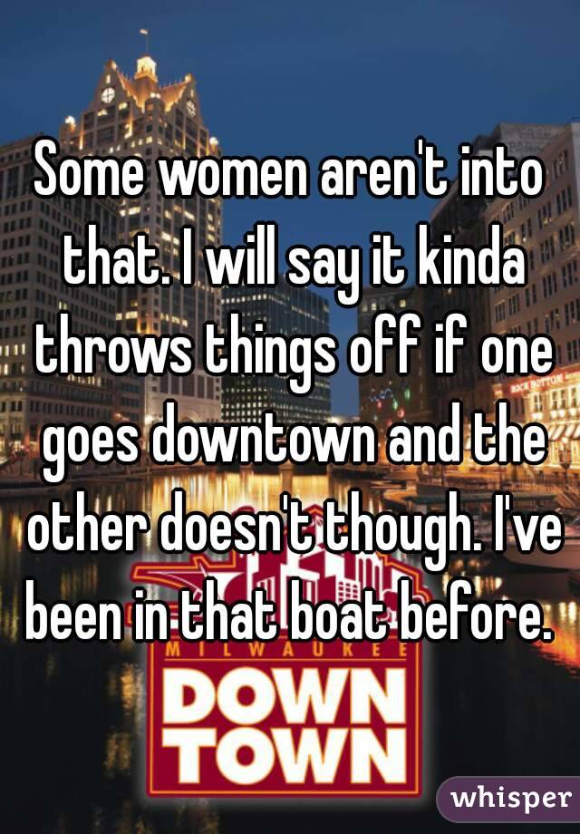Some women aren't into that. I will say it kinda throws things off if one goes downtown and the other doesn't though. I've been in that boat before. 