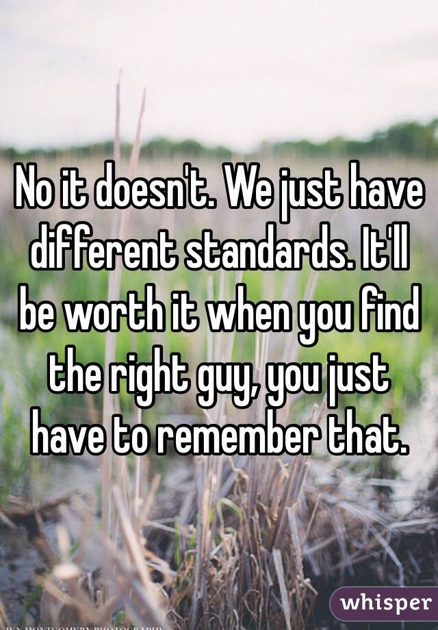 No it doesn't. We just have different standards. It'll be worth it when you find the right guy, you just have to remember that.