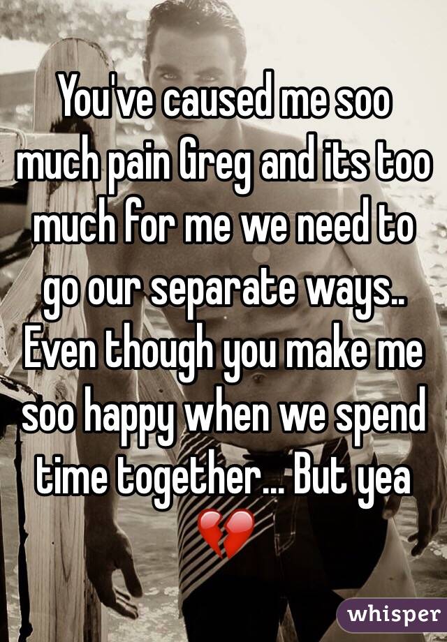 You've caused me soo much pain Greg and its too much for me we need to go our separate ways.. Even though you make me soo happy when we spend time together... But yea 💔