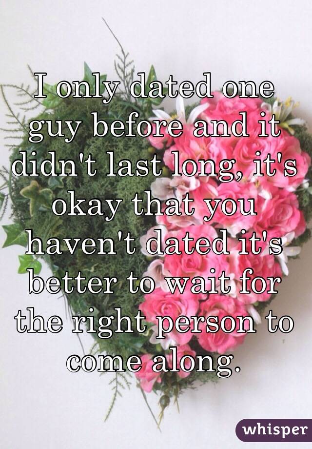 I only dated one guy before and it didn't last long, it's okay that you haven't dated it's better to wait for the right person to come along. 