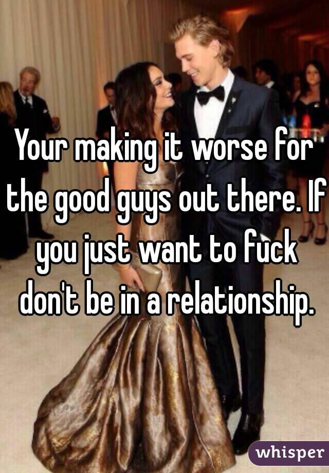 Your making it worse for the good guys out there. If you just want to fuck don't be in a relationship.