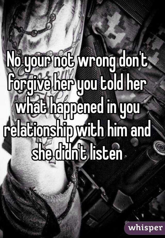 No your not wrong don't forgive her you told her what happened in you relationship with him and she didn't listen 