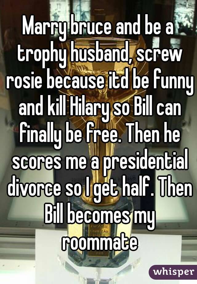 Marry bruce and be a trophy husband, screw rosie because itd be funny and kill Hilary so Bill can finally be free. Then he scores me a presidential divorce so I get half. Then Bill becomes my roommate