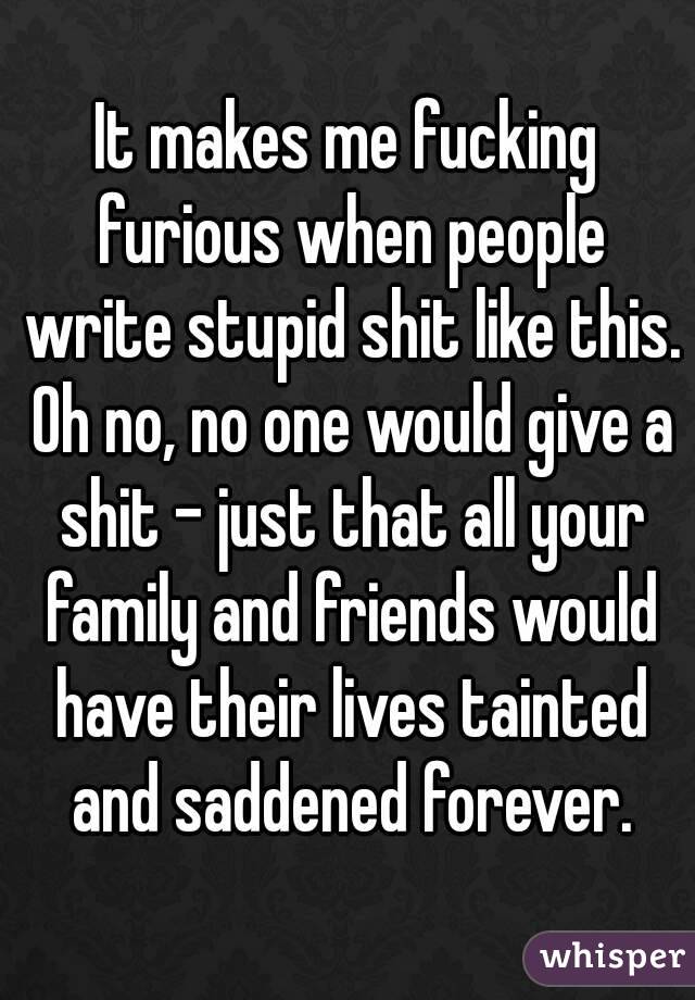 It makes me fucking furious when people write stupid shit like this. Oh no, no one would give a shit - just that all your family and friends would have their lives tainted and saddened forever.