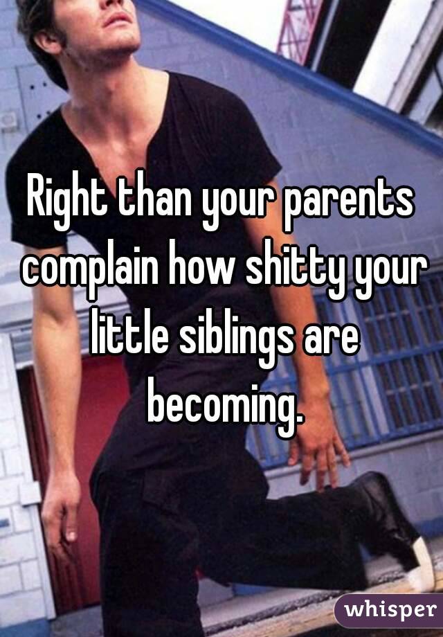 Right than your parents complain how shitty your little siblings are becoming.