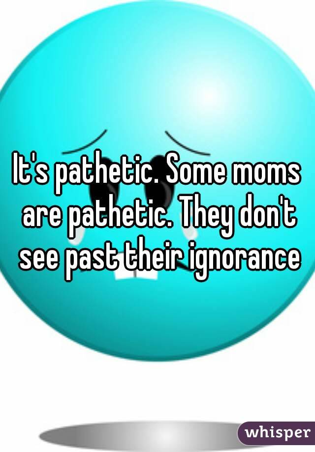 It's pathetic. Some moms are pathetic. They don't see past their ignorance