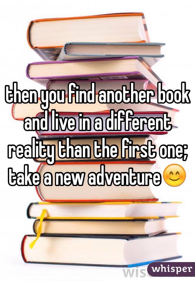 then you find another book and live in a different reality than the first one; take a new adventure😊