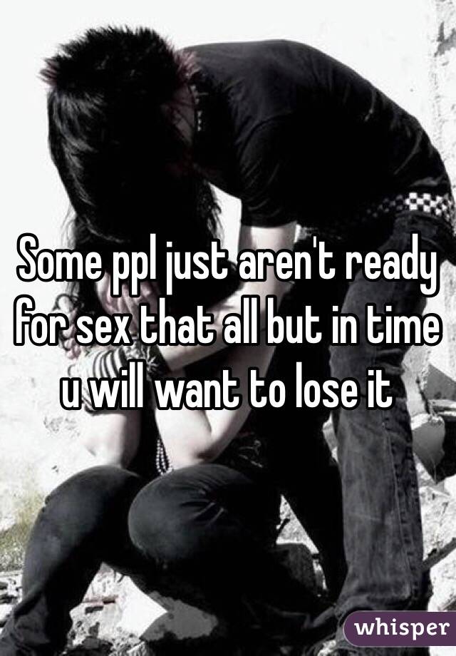 Some ppl just aren't ready for sex that all but in time u will want to lose it 