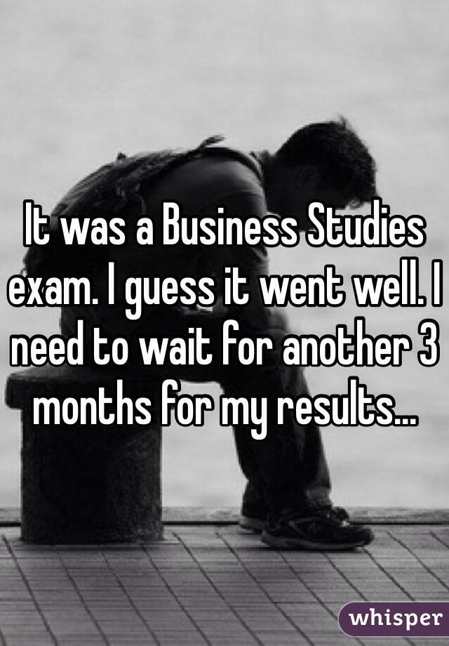 It was a Business Studies exam. I guess it went well. I need to wait for another 3 months for my results...