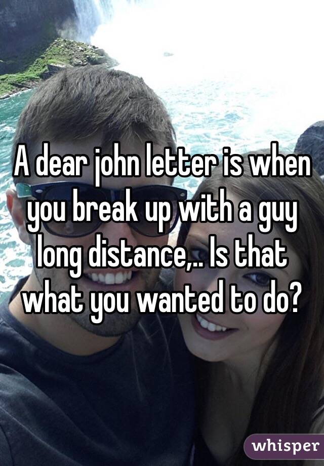 A dear john letter is when you break up with a guy long distance,.. Is that what you wanted to do?