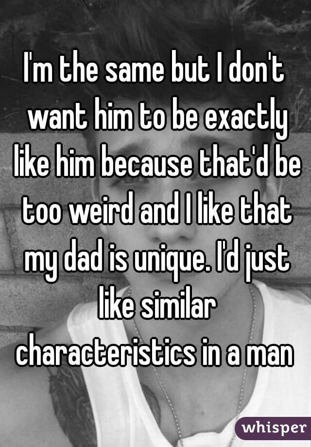 I'm the same but I don't want him to be exactly like him because that'd be too weird and I like that my dad is unique. I'd just like similar characteristics in a man 