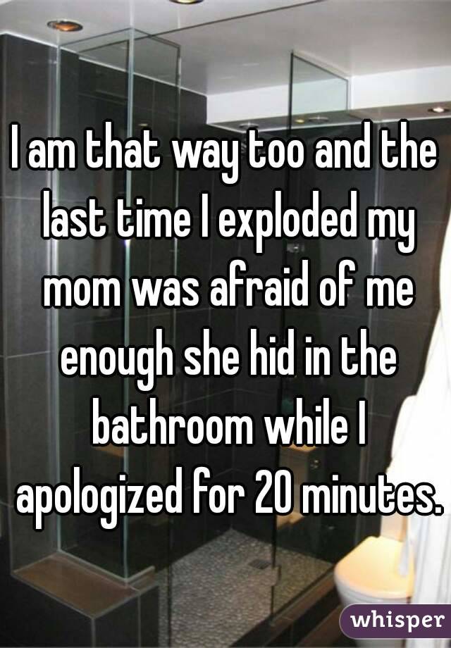 I am that way too and the last time I exploded my mom was afraid of me enough she hid in the bathroom while I apologized for 20 minutes. 