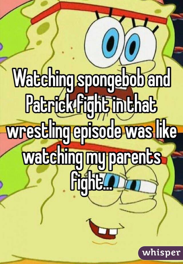 Watching spongebob and Patrick fight in that wrestling episode was like watching my parents fight...