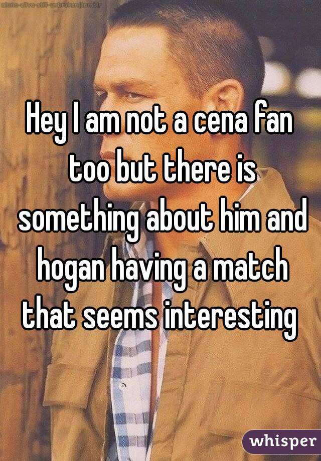 Hey I am not a cena fan too but there is something about him and hogan having a match that seems interesting 