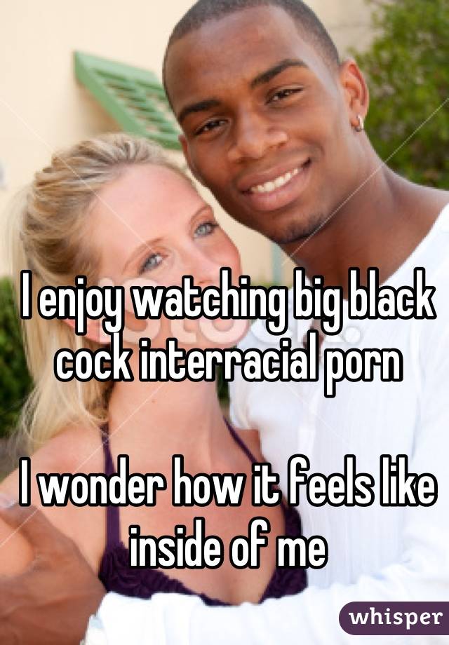 I enjoy watching big black cock interracial porn

I wonder how it feels like inside of me