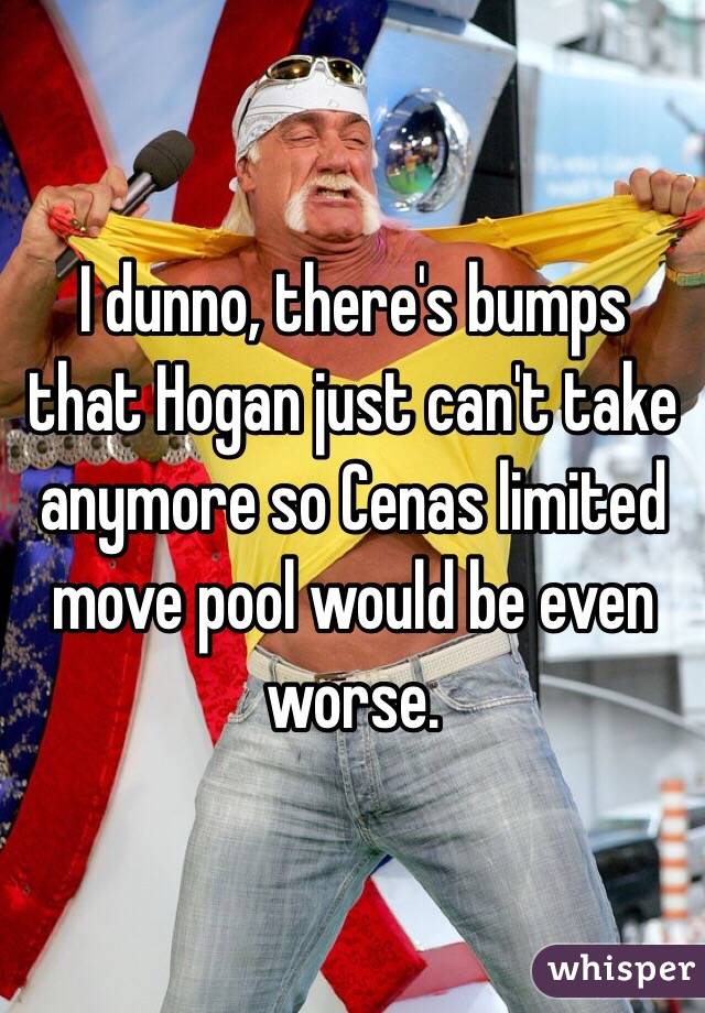 I dunno, there's bumps that Hogan just can't take anymore so Cenas limited move pool would be even worse.