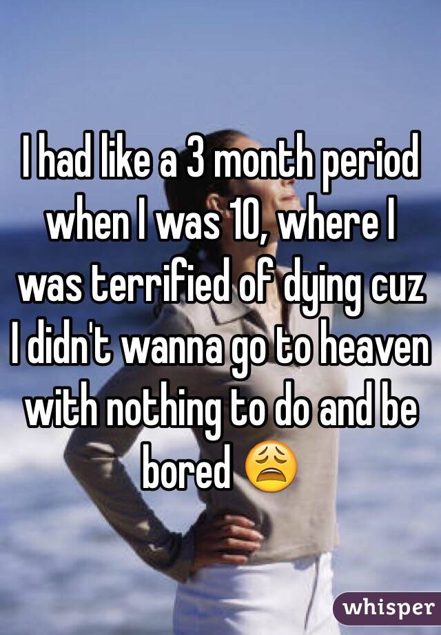 I had like a 3 month period when I was 10, where I was terrified of dying cuz I didn't wanna go to heaven with nothing to do and be bored 😩