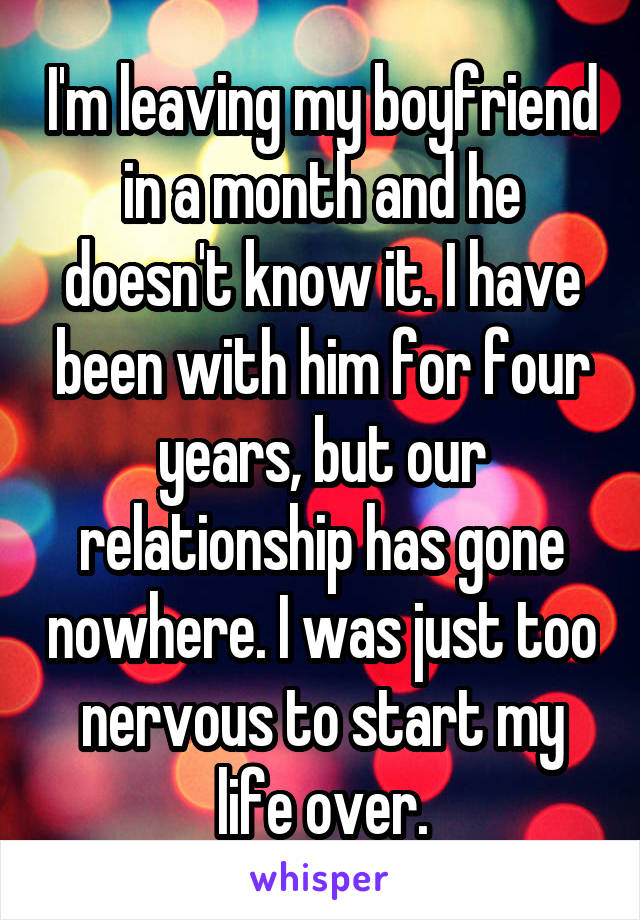 I'm leaving my boyfriend in a month and he doesn't know it. I have been with him for four years, but our relationship has gone nowhere. I was just too nervous to start my life over.