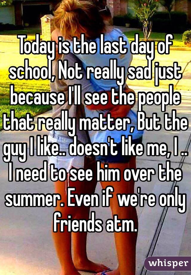 Today is the last day of school, Not really sad just because I'll see the people that really matter, But the guy I like.. doesn't like me, I .. I need to see him over the summer. Even if we're only friends atm.