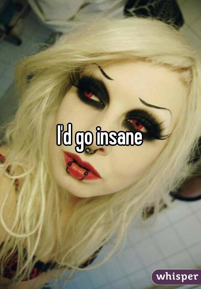 I'd go insane