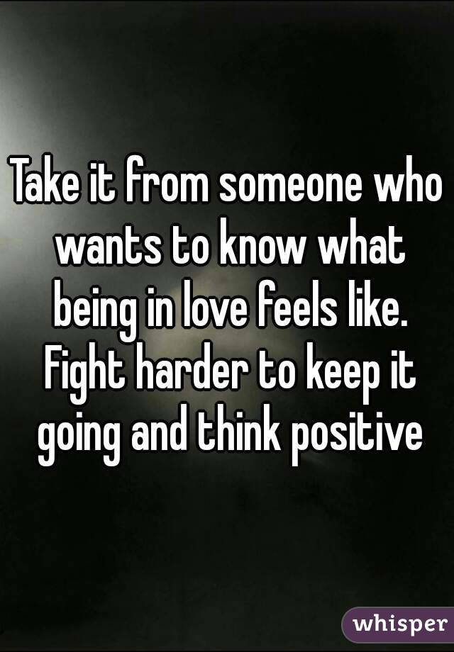 Take it from someone who wants to know what being in love feels like. Fight harder to keep it going and think positive