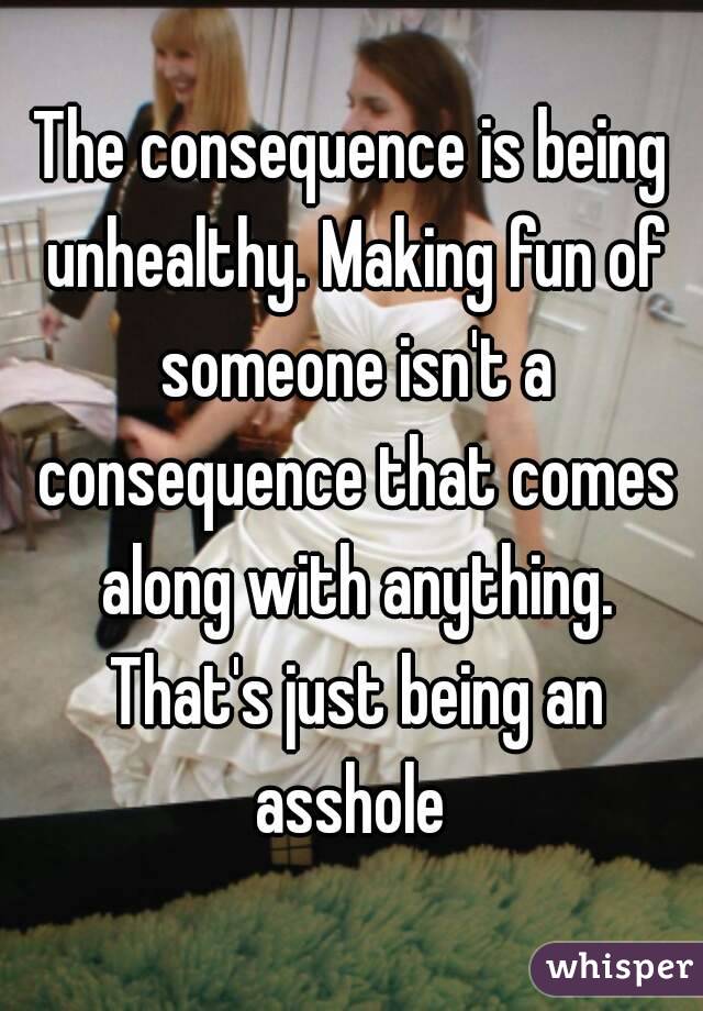 The consequence is being unhealthy. Making fun of someone isn't a consequence that comes along with anything. That's just being an asshole 