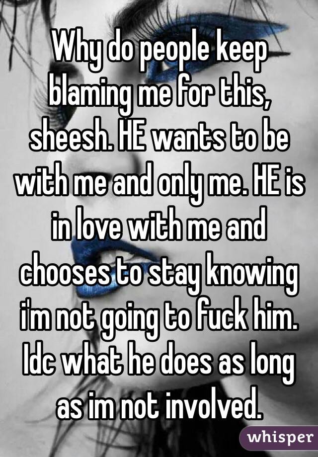 Why do people keep blaming me for this, sheesh. HE wants to be with me and only me. HE is in love with me and chooses to stay knowing i'm not going to fuck him. Idc what he does as long as im not involved. 