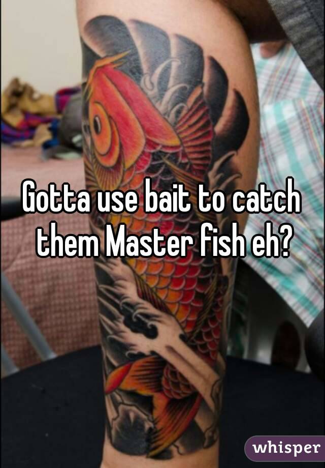 Gotta use bait to catch them Master fish eh?