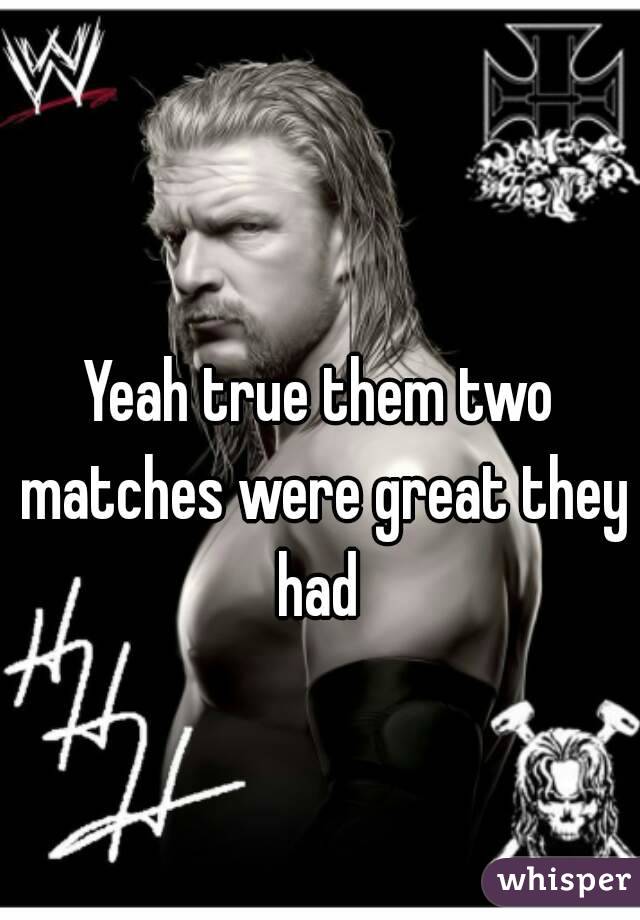 Yeah true them two matches were great they had 