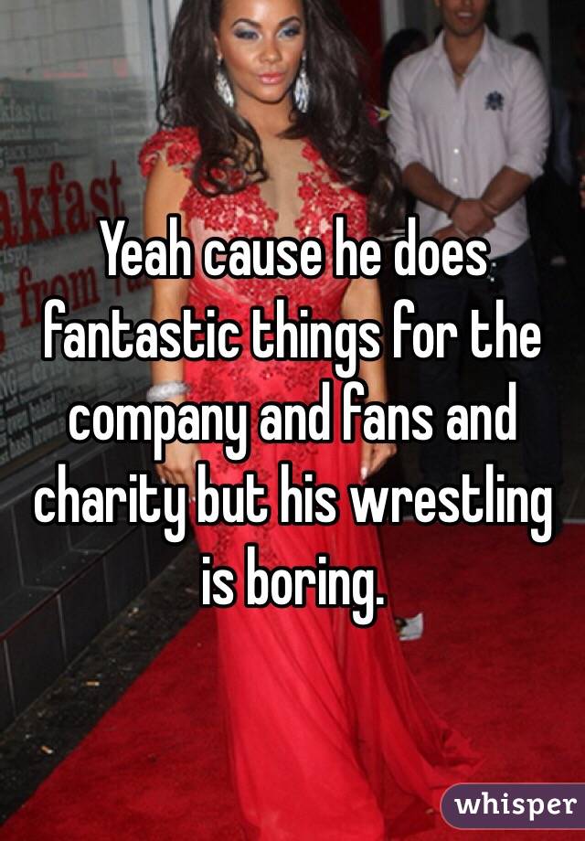 Yeah cause he does fantastic things for the company and fans and charity but his wrestling is boring.