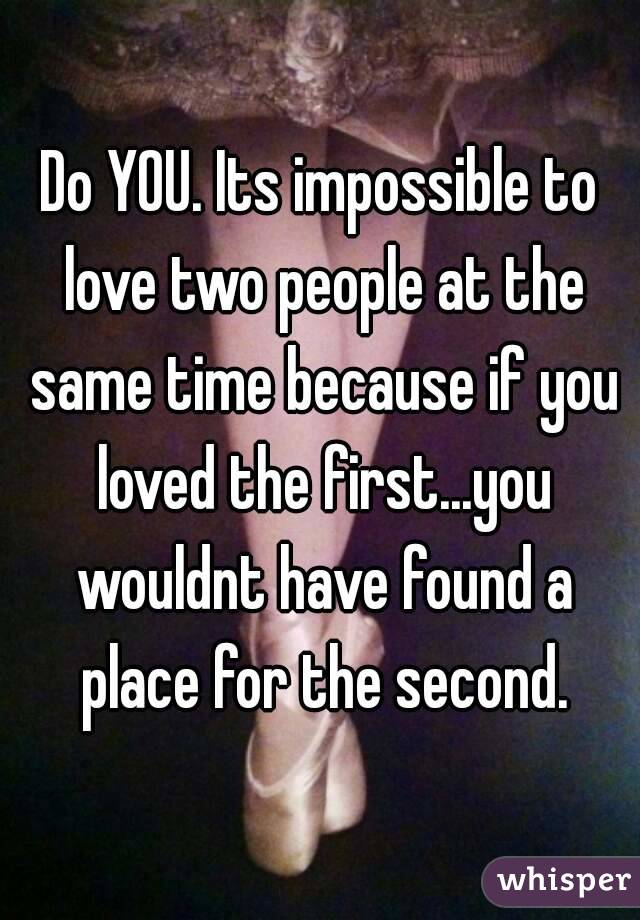 Do YOU. Its impossible to love two people at the same time because if you loved the first...you wouldnt have found a place for the second.