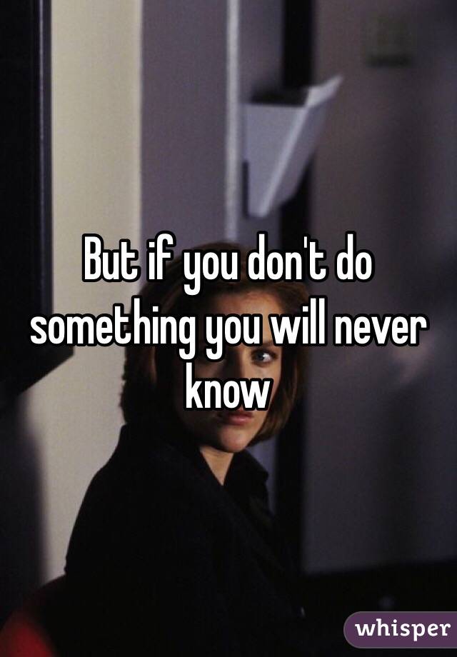 But if you don't do something you will never know 