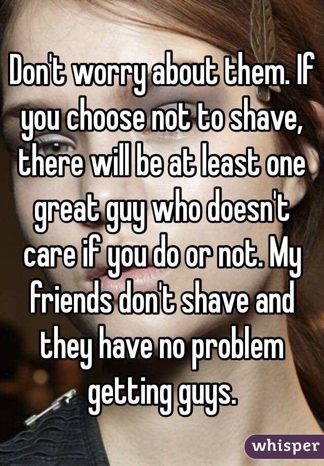 Don't worry about them. If you choose not to shave, there will be at least one great guy who doesn't care if you do or not. My friends don't shave and they have no problem getting guys. 