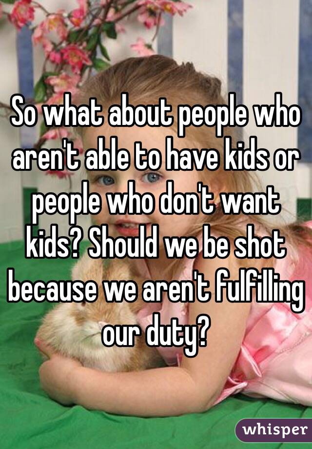 So what about people who aren't able to have kids or people who don't want kids? Should we be shot because we aren't fulfilling our duty? 