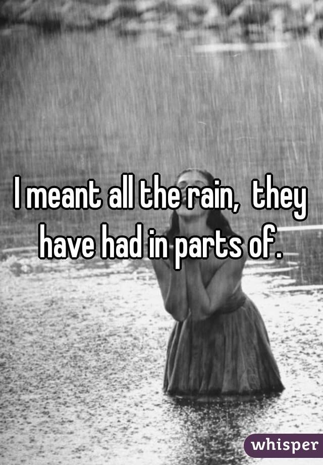 I meant all the rain,  they have had in parts of. 