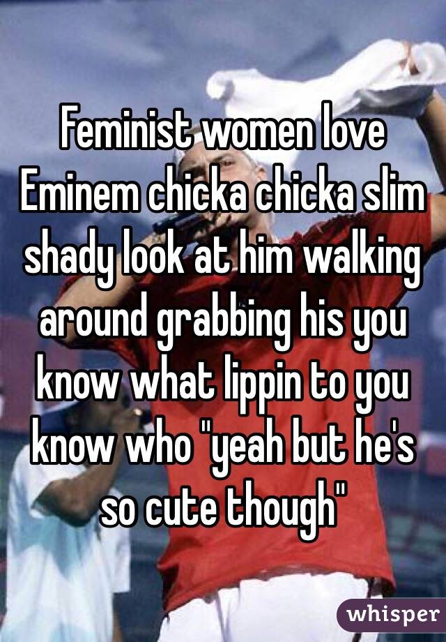 Feminist women love Eminem chicka chicka slim shady look at him walking around grabbing his you know what lippin to you know who "yeah but he's so cute though"