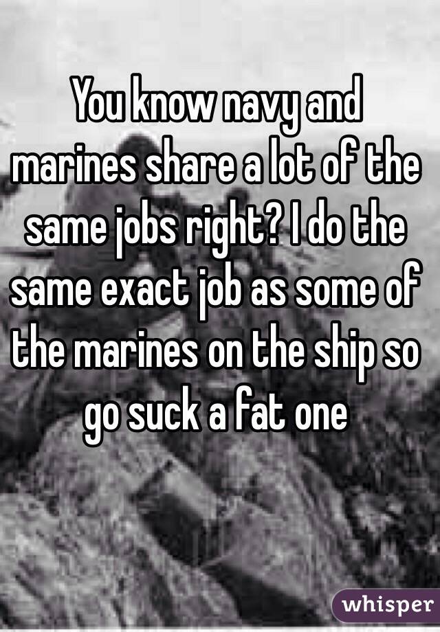 You know navy and marines share a lot of the same jobs right? I do the same exact job as some of the marines on the ship so go suck a fat one 
