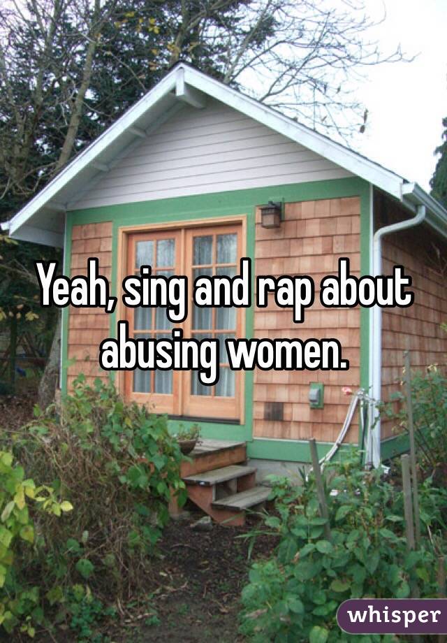 Yeah, sing and rap about abusing women. 