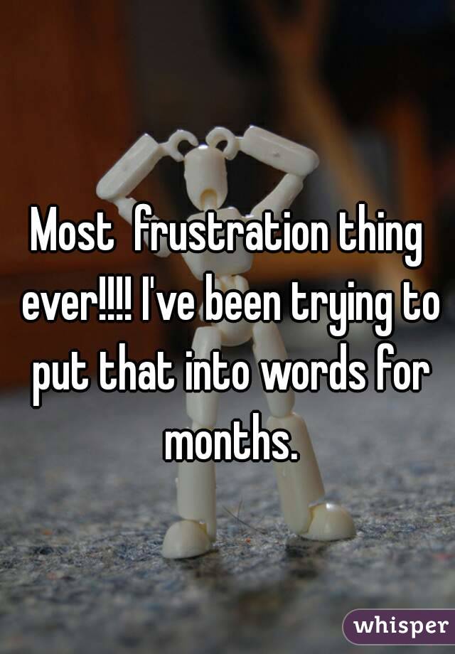 Most  frustration thing ever!!!! I've been trying to put that into words for months.