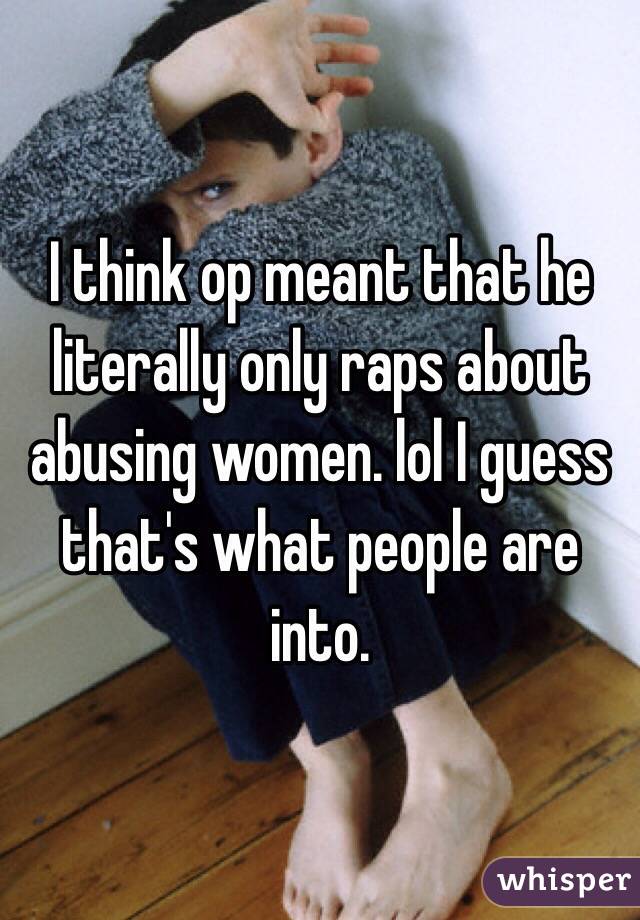I think op meant that he literally only raps about abusing women. lol I guess that's what people are into.