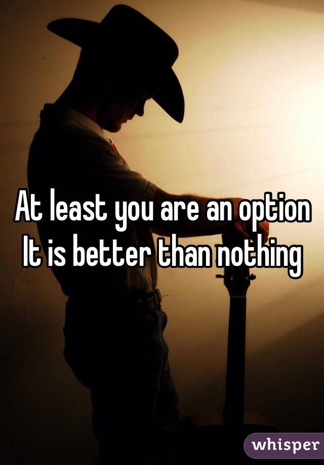 At least you are an option
It is better than nothing