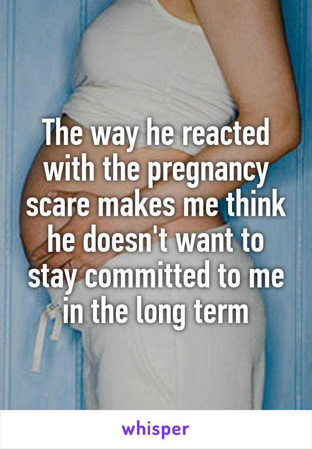 The way he reacted with the pregnancy scare makes me think he doesn't want to stay committed to me in the long term