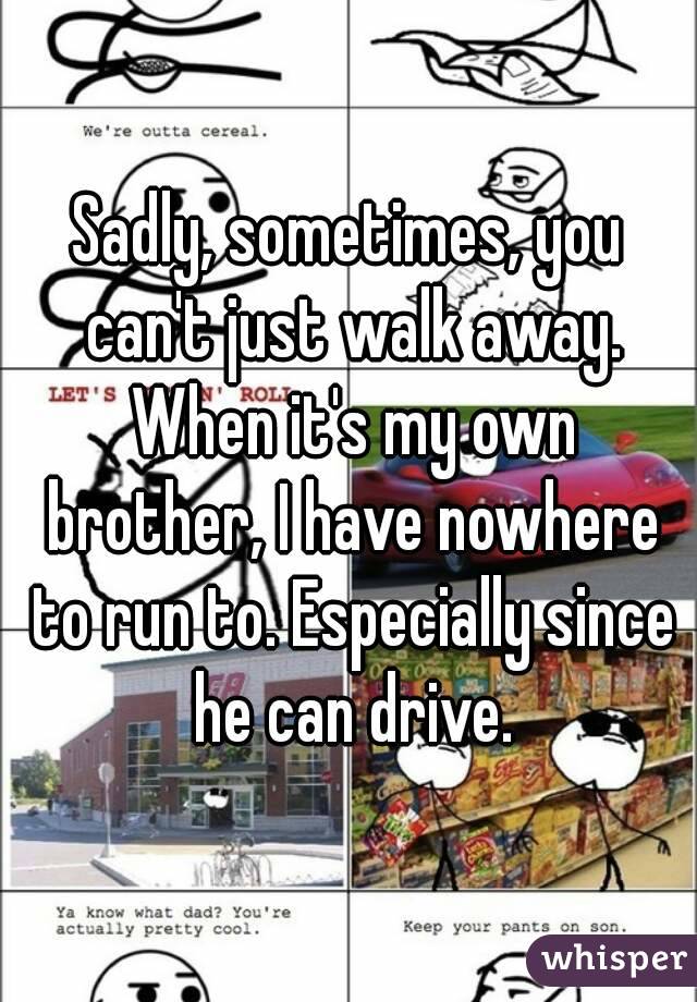 Sadly, sometimes, you can't just walk away. When it's my own brother, I have nowhere to run to. Especially since he can drive.